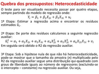 Quebra dos pressupostos:
HeterocedasticidadeO teste para ser visualizado necessita passar por quatro etapas,
sempre partindo do modelo de regressão onde:
𝑌𝑖 = 𝛽1 + 𝛽2 𝑋2𝑖 + 𝛽3 𝑋3𝑖 + 𝑢𝑖
1ª Etapa: Estimar a regressão acima e encontrar os resíduos
estimados 𝑢𝑖.
2ª Etapa: De porte dos resíduos calculamos a seguinte regressão
auxiliar:
𝑢𝑖
2
= 𝛼1 + 𝛼2 𝑋2𝑖 + 𝛼3 𝑋3𝑖 + 𝛼4 𝑋2𝑖
2
+ 𝛼5 𝑋3𝑖
2
+ 𝛼6 𝑋2𝑖 𝑋3𝑖 + 𝑣𝑖
Em seguida será obtido o R2 da regressão auxiliar.
3ª Etapa: Sob a hipótese nula de que não há heterocedasticidade,
pode-se mostrar que o tamanho da amostra (n) multiplicado pelo
R2 da regressão auxiliar segue uma distribuição qui-quadrado com
graus de liberdade iguais ao número de regressores (excluindo-se
o intercepto – constante) na regressão auxiliar. Ou seja,
 