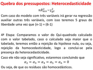 Quebra dos pressupostos:
Heterocedasticidade
𝑛𝑅 𝑎𝑠𝑠
2 ~ 𝑔𝑙
2
Com caso do modelo com três variáveis irá gerar na regressão
auxiliar outras três variáveis, com isso teremos 5 graus de
liberdade uma vez que (n-1) = (6-1)
4ª Etapa: Comparamos o valor do Qui-quadrado calculado
com o valor tabelado, caso o calculado seja maior que o
tabelado, teremos então a rejeição da hipótese nula, ou seja,
rejeição da homocedasticidade, logo a conclui-se pela
presença da heterocedasticidade.
Caso ele não seja significativo, estaremos concluindo que
𝛼2 = 𝛼3 = 𝛼4 = 𝛼5 = 𝛼6 = 0
Ou seja, de que os resíduos são homocedásticos.
 