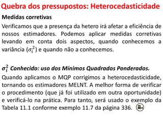 Quebra dos pressupostos:
Heterocedasticidade
Medidas corretivas
Verificamos que a presença da hetero irá afetar a eficiência de
nossos estimadores. Podemos aplicar medidas corretivas
levando em conta dois aspectos, quando conhecemos a
variância (𝜎𝑖
2
) e quando não a conhecemos.
𝝈𝒊
𝟐
Conhecido: uso dos Mínimos Quadrados Ponderados.
Quando aplicamos o MQP corrigimos a heterocedasticidade,
tornando os estimadores MELNT. A melhor forma de verificar
o procedimento (que já foi utilizado em outra oportunidade)
e verificá-lo na prática. Para tanto, será usado o exemplo da
Tabela 11.1 conforme exemplo 11.7 da página 336.
 