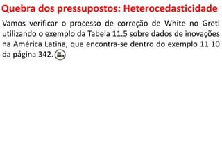 Quebra dos pressupostos:
Heterocedasticidade
Vamos verificar o processo de correção de White no Gretl
utilizando o exemplo da Tabela 11.5 sobre dados de inovações
na América Latina, que encontra-se dentro do exemplo 11.10
da página 342.
 