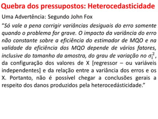Quebra dos pressupostos:
Heterocedasticidade
Uma Advertência: Segundo John Fox
“Só vale a pena corrigir variâncias desiguais do erro somente
quando o problema for grave. O impacto da variância do erro
não constante sobre a eficiência do estimador de MQO e na
validade da eficiência dos MQO depende de vários fatores,
inclusive do tamanho da amostra, do grau de variação no 𝜎𝑖
2
,
da configuração dos valores de X [regressor – ou variáveis
independentes] e da relação entre a variância dos erros e os
X. Portanto, não é possível chegar a conclusões gerais a
respeito dos danos produzidos pela heterocedásticidade.”
 