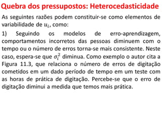 Quebra dos pressupostos:
Heterocedasticidade
As seguintes razões podem constituir-se como elementos de
variabilidade de 𝑢𝑖, como:
1) Seguindo os modelos de erro-aprendizagem,
comportamentos incorretos das pessoas diminuem com o
tempo ou o número de erros torna-se mais consistente. Neste
caso, espera-se que 𝜎𝑖
2
diminua. Como exemplo o autor cita a
Figura 11.3, que relaciona o número de erros de digitação
cometidos em um dado período de tempo em um teste com
as horas de prática de digitação. Percebe-se que o erro de
digitação diminui a medida que temos mais prática.
 