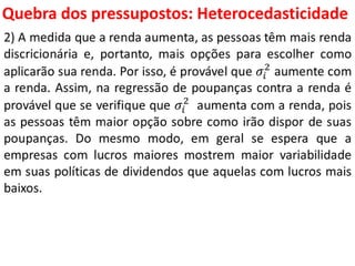 Quebra dos pressupostos:
Heterocedasticidade
2) A medida que a renda aumenta, as pessoas têm mais renda
discricionária e, portanto, mais opções para escolher como
aplicarão sua renda. Por isso, é provável que 𝜎𝑖
2
aumente com
a renda. Assim, na regressão de poupanças contra a renda é
provável que se verifique que 𝜎𝑖
2
aumenta com a renda, pois
as pessoas têm maior opção sobre como irão dispor de suas
poupanças. Do mesmo modo, em geral se espera que a
empresas com lucros maiores mostrem maior variabilidade
em suas políticas de dividendos que aquelas com lucros mais
baixos.
 
