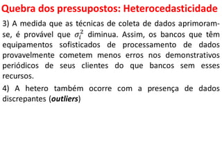 Quebra dos pressupostos:
Heterocedasticidade
3) A medida que as técnicas de coleta de dados aprimoram-
se, é provável que 𝜎𝑖
2
diminua. Assim, os bancos que têm
equipamentos sofisticados de processamento de dados
provavelmente cometem menos erros nos demonstrativos
periódicos de seus clientes do que bancos sem esses
recursos.
4) A hetero também ocorre com a presença de dados
discrepantes (outliers)
 
