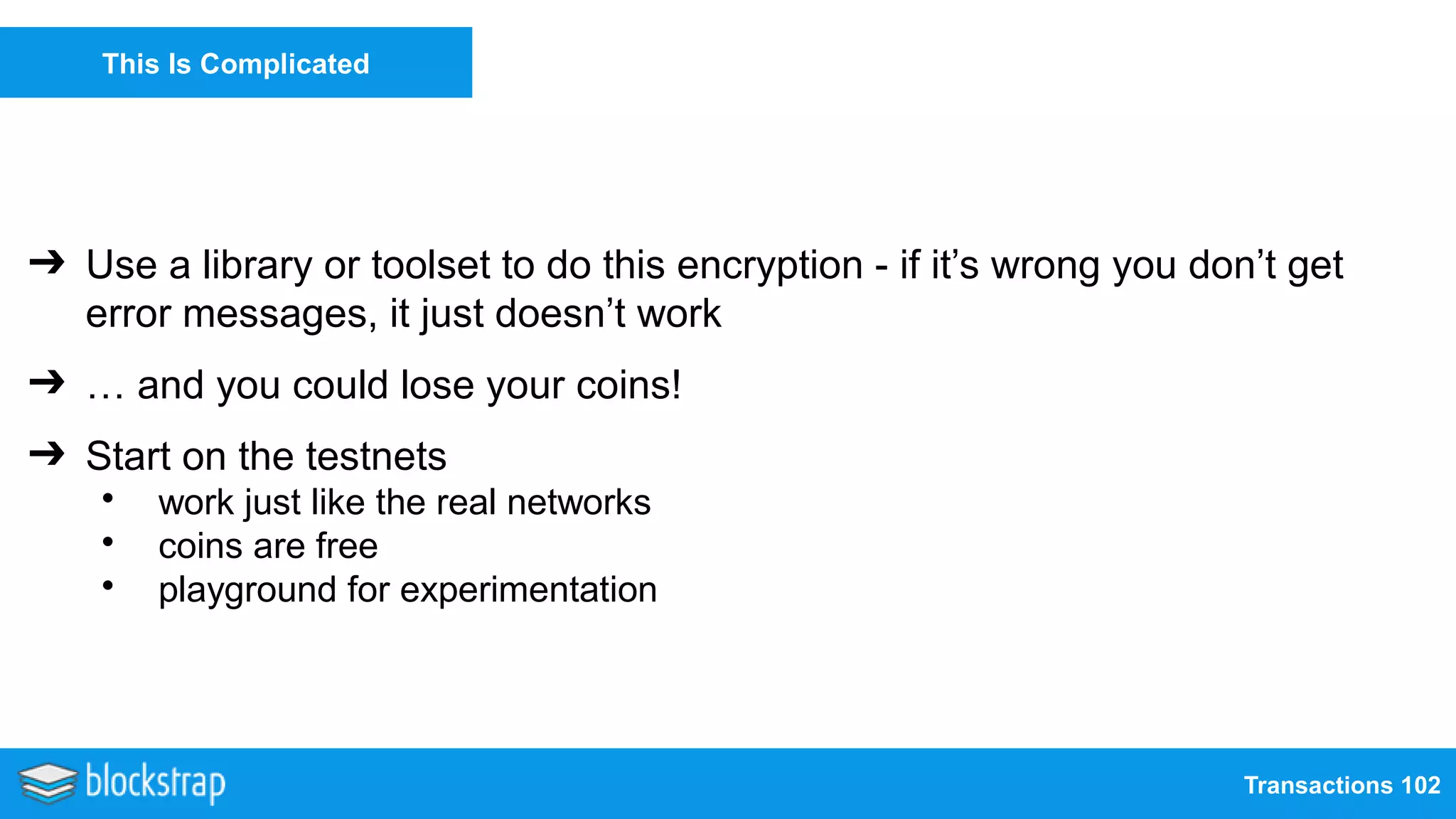 Transactions 102
This Is Complicated
➔ Use a library or toolset to do this encryption - if it’s wrong you don’t get
error messages, it just doesn’t work
➔ … and you could lose your coins!
➔ Start on the testnets
• work just like the real networks
• coins are free
• playground for experimentation
 