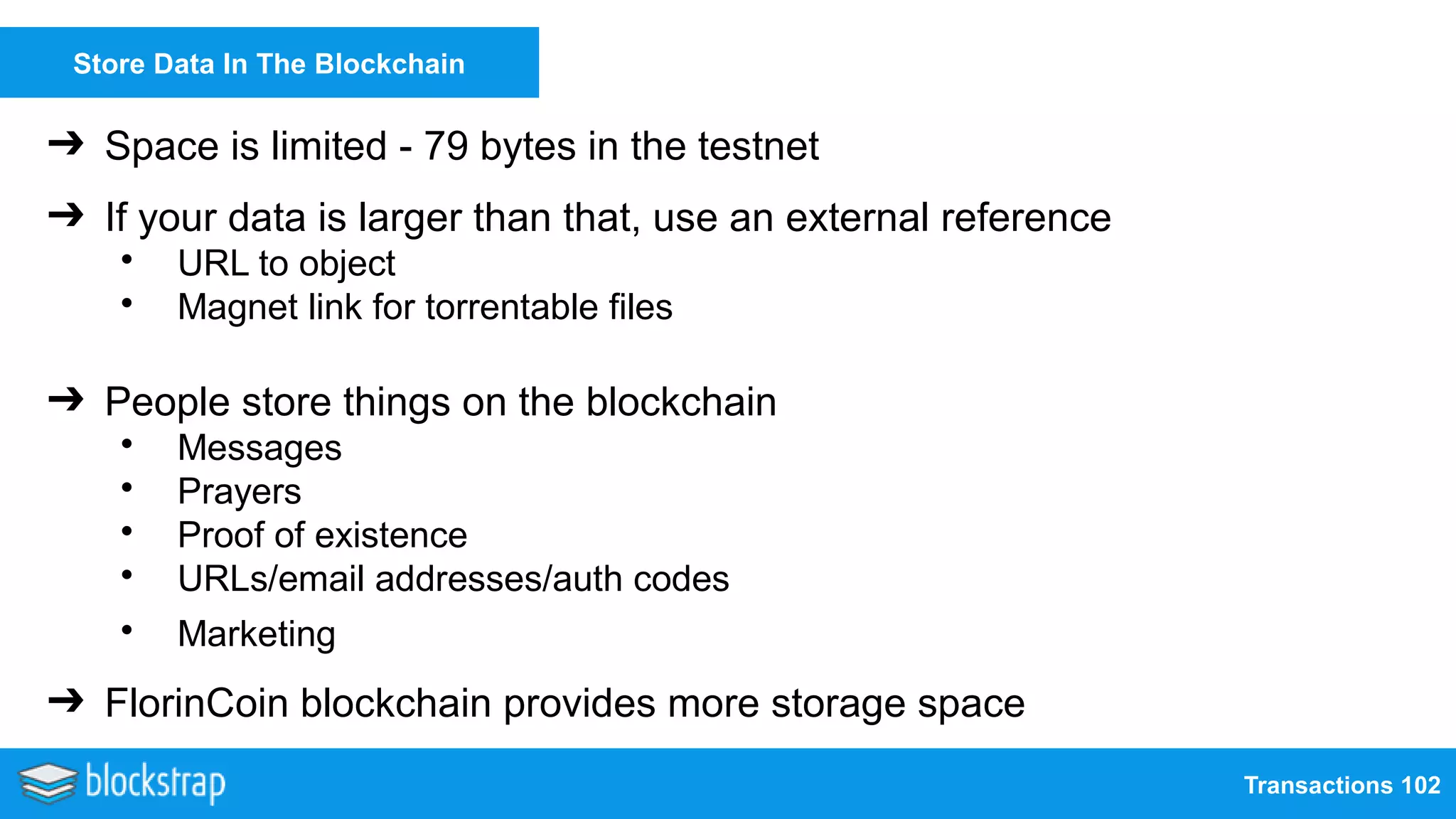 Transactions 102
Store Data In The Blockchain
➔ Space is limited - 79 bytes in the testnet
➔ If your data is larger than that, use an external reference
• URL to object
• Magnet link for torrentable files
➔ People store things on the blockchain
• Messages
• Prayers
• Proof of existence
• URLs/email addresses/auth codes
• Marketing
➔ FlorinCoin blockchain provides more storage space
 