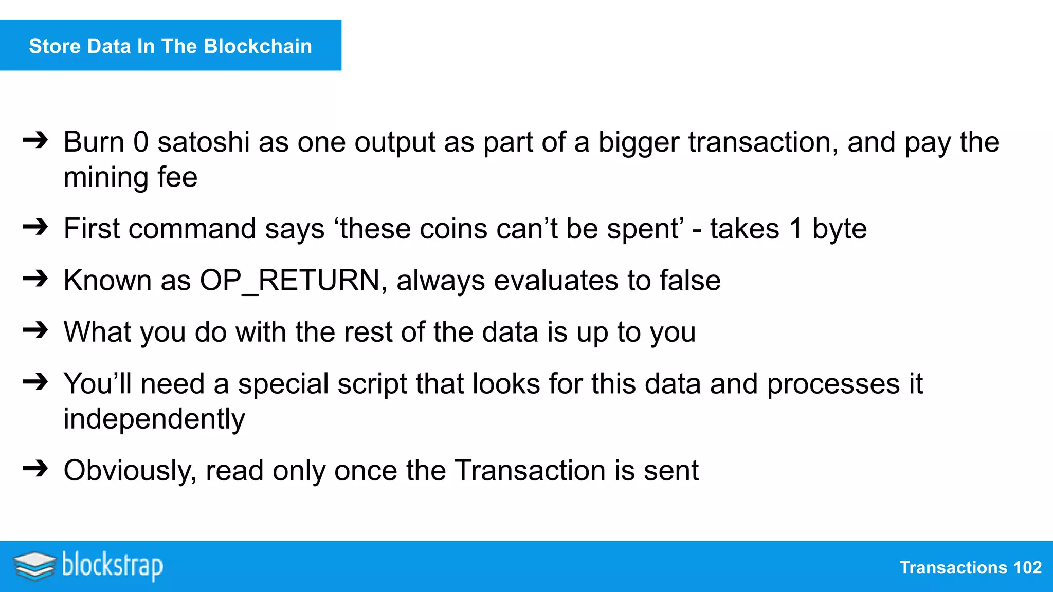 Transactions 102
Store Data In The Blockchain
➔ Burn 0 satoshi as one output as part of a bigger transaction, and pay the
mining fee
➔ First command says ‘these coins can’t be spent’ - takes 1 byte
➔ Known as OP_RETURN, always evaluates to false
➔ What you do with the rest of the data is up to you
➔ You’ll need a special script that looks for this data and processes it
independently
➔ Obviously, read only once the Transaction is sent
 
