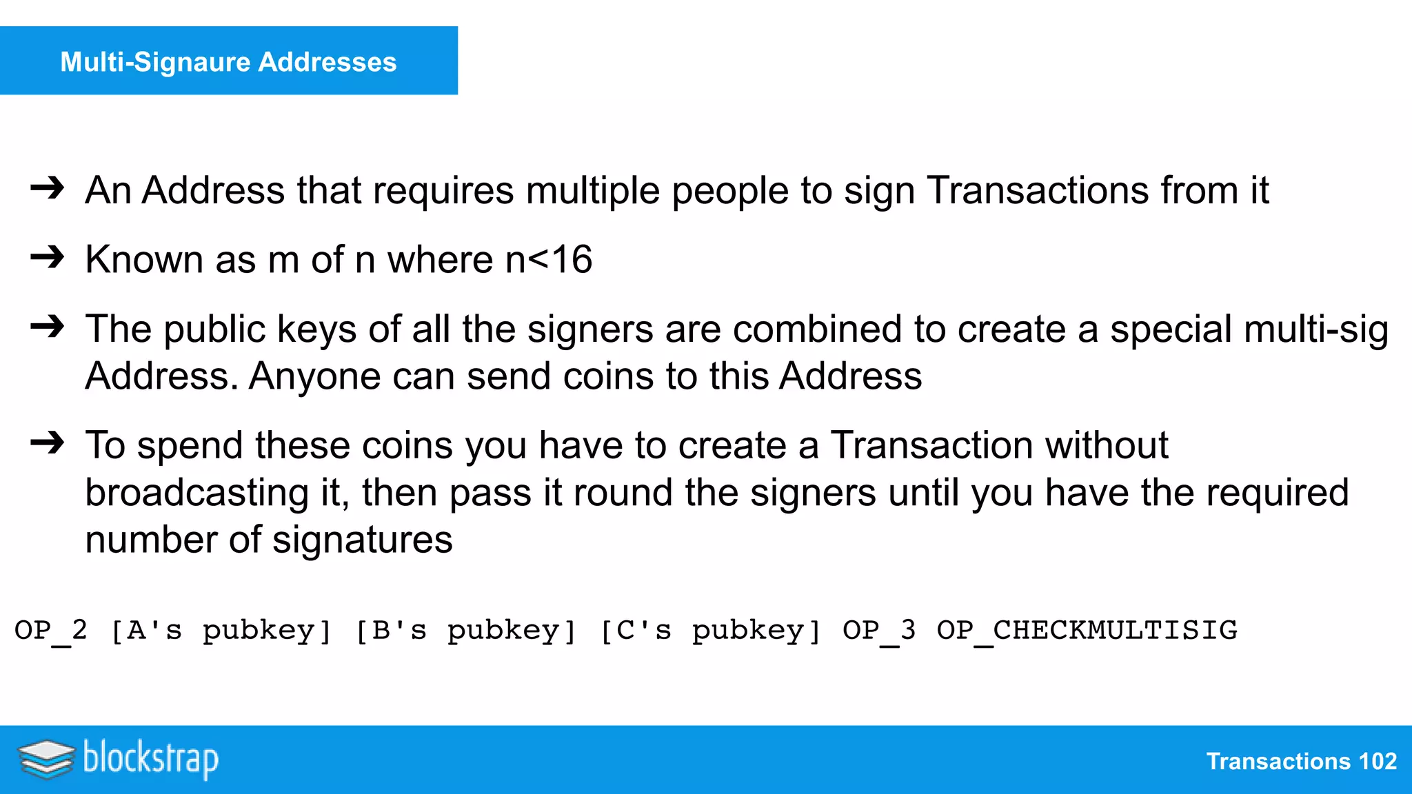 Transactions 102
Multi-Signaure Addresses
➔ An Address that requires multiple people to sign Transactions from it
➔ Known as m of n where n<16
➔ The public keys of all the signers are combined to create a special multi-sig
Address. Anyone can send coins to this Address
➔ To spend these coins you have to create a Transaction without
broadcasting it, then pass it round the signers until you have the required
number of signatures
OP_2 [A's pubkey] [B's pubkey] [C's pubkey] OP_3 OP_CHECKMULTISIG
 