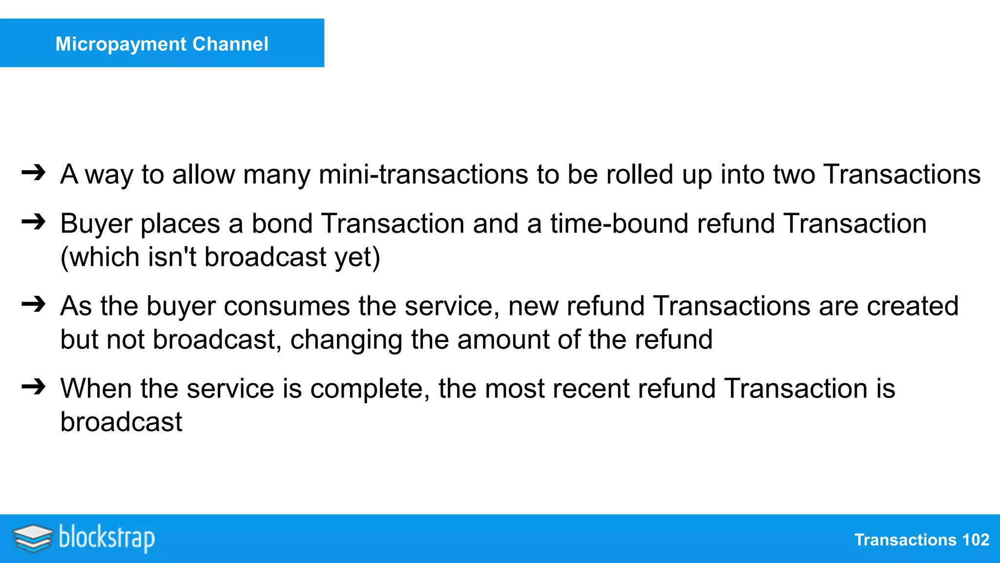 Transactions 102
Micropayment Channel
➔ A way to allow many mini-transactions to be rolled up into two Transactions
➔ Buyer places a bond Transaction and a time-bound refund Transaction
(which isn't broadcast yet)
➔ As the buyer consumes the service, new refund Transactions are created
but not broadcast, changing the amount of the refund
➔ When the service is complete, the most recent refund Transaction is
broadcast
 