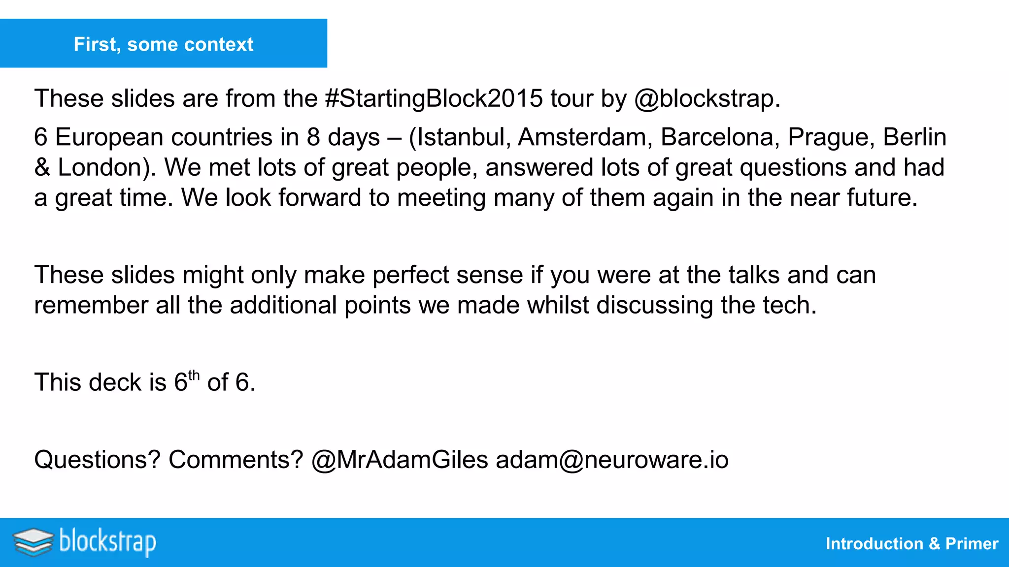 Introduction & Primer
First, some context
These slides are from the #StartingBlock2015 tour by @blockstrap.
6 European countries in 8 days – (Istanbul, Amsterdam, Barcelona, Prague, Berlin
& London). We met lots of great people, answered lots of great questions and had
a great time. We look forward to meeting many of them again in the near future.
These slides might only make perfect sense if you were at the talks and can
remember all the additional points we made whilst discussing the tech.
This deck is 6th
of 6.
Questions? Comments? @MrAdamGiles adam@neuroware.io
 