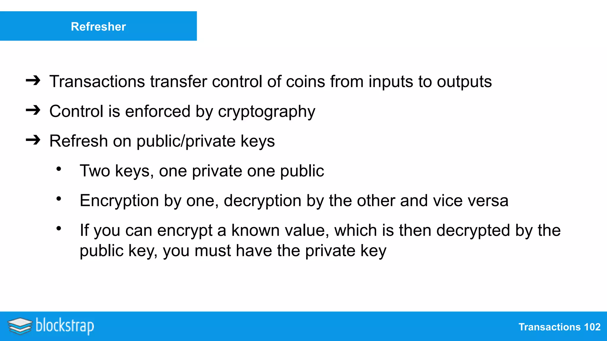 Transactions 102
Refresher
➔ Transactions transfer control of coins from inputs to outputs
➔ Control is enforced by cryptography
➔ Refresh on public/private keys
• Two keys, one private one public
• Encryption by one, decryption by the other and vice versa
• If you can encrypt a known value, which is then decrypted by the
public key, you must have the private key
 
