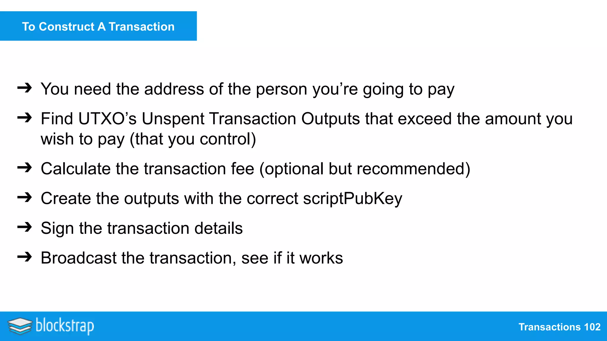 Transactions 102
To Construct A Transaction
➔ You need the address of the person you’re going to pay
➔ Find UTXO’s Unspent Transaction Outputs that exceed the amount you
wish to pay (that you control)
➔ Calculate the transaction fee (optional but recommended)
➔ Create the outputs with the correct scriptPubKey
➔ Sign the transaction details
➔ Broadcast the transaction, see if it works
 
