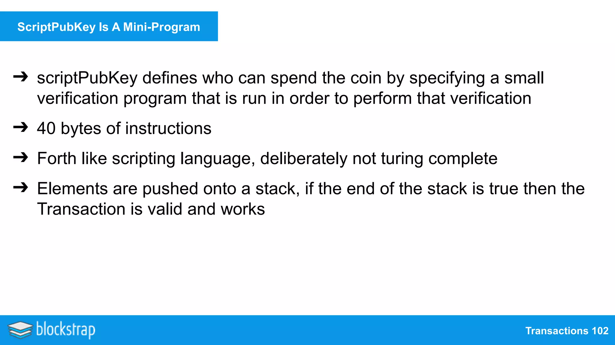 Transactions 102
ScriptPubKey Is A Mini-Program
➔ scriptPubKey defines who can spend the coin by specifying a small
verification program that is run in order to perform that verification
➔ 40 bytes of instructions
➔ Forth like scripting language, deliberately not turing complete
➔ Elements are pushed onto a stack, if the end of the stack is true then the
Transaction is valid and works
 