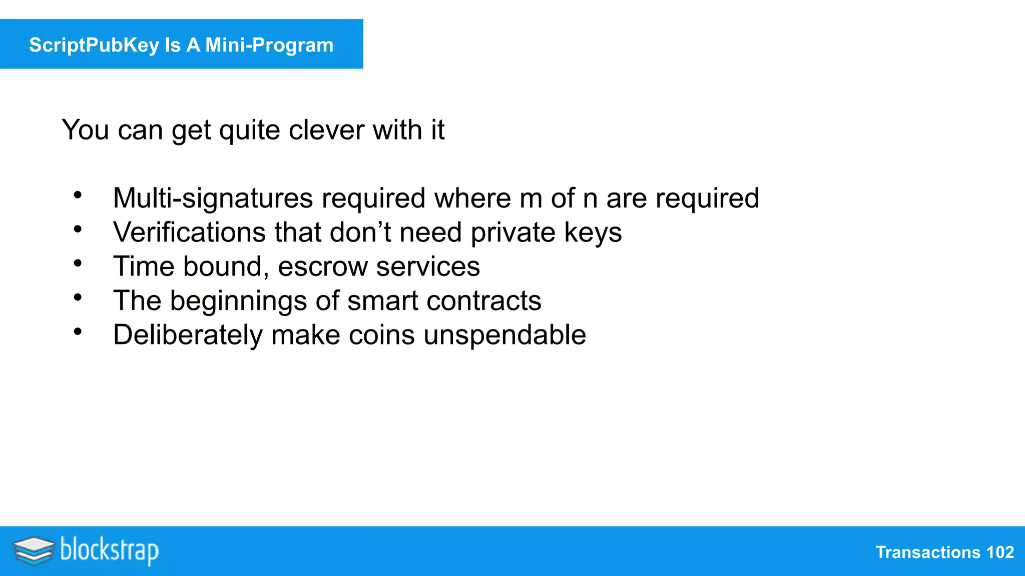 Transactions 102
ScriptPubKey Is A Mini-Program
You can get quite clever with it
• Multi-signatures required where m of n are required
• Verifications that don’t need private keys
• Time bound, escrow services
• The beginnings of smart contracts
• Deliberately make coins unspendable
 