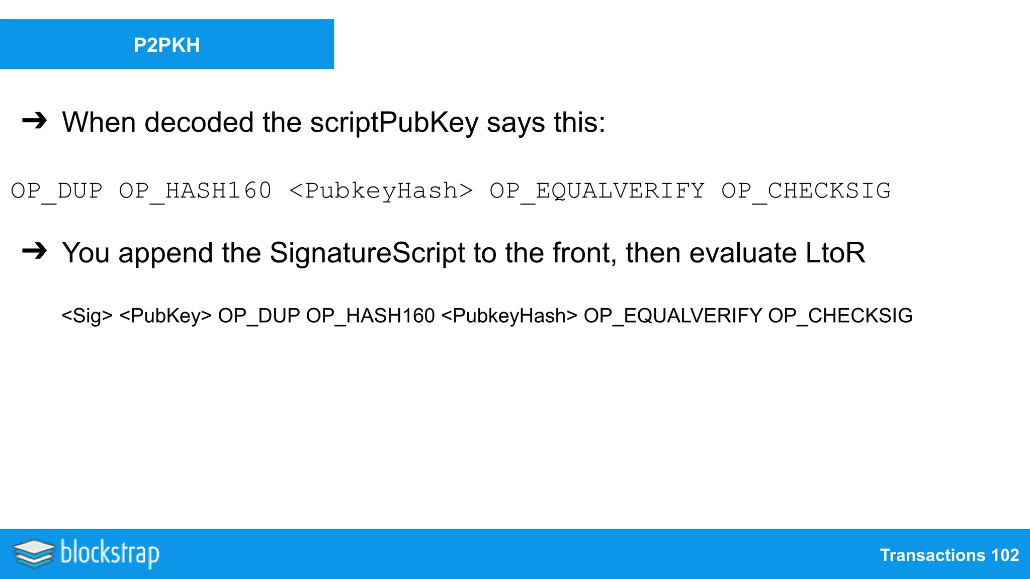 Transactions 102
P2PKH
➔ When decoded the scriptPubKey says this:
OP_DUP OP_HASH160 <PubkeyHash> OP_EQUALVERIFY OP_CHECKSIG
➔ You append the SignatureScript to the front, then evaluate LtoR
<Sig> <PubKey> OP_DUP OP_HASH160 <PubkeyHash> OP_EQUALVERIFY OP_CHECKSIG
 