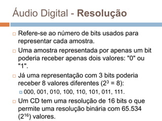 Áudio Digital - Resolução






Refere-se ao número de bits usados para
representar cada amostra.
Uma amostra representada por apenas um bit
poderia receber apenas dois valores: "0" ou
"1".
Já uma representação com 3 bits poderia
receber 8 valores diferentes (23 = 8):
 000,



001, 010, 100, 110, 101, 011, 111.

Um CD tem uma resolução de 16 bits o que
permite uma resolução binária com 65.534
(216) valores.

 