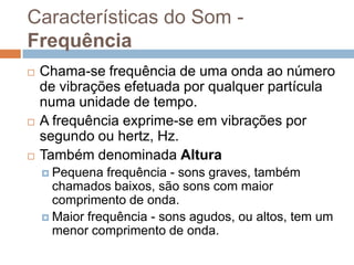 Características do Som Frequência






Chama-se frequência de uma onda ao número
de vibrações efetuada por qualquer partícula
numa unidade de tempo.
A frequência exprime-se em vibrações por
segundo ou hertz, Hz.
Também denominada Altura
 Pequena

frequência - sons graves, também
chamados baixos, são sons com maior
comprimento de onda.
 Maior frequência - sons agudos, ou altos, tem um
menor comprimento de onda.

 