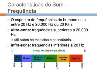 Características do Som Frequência




O espectro de frequências do humano esta
entre 20 Hz e 20.000 Hz ou 20 KHz
ultra-sons: frequências superiores a 20.000
Hz
 utilizados



na medicina e na indústria.

infra-sons: frequências inferiores a 20 Hz
 sons

produzidos durante terremotos e trovões

 