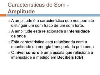 Características do Som Amplitude








A amplitude é a característica que nos permite
distinguir um som fraco de um som forte.
A amplitude esta relacionada a Intensidade
da onda
Esta característica está relacionada com a
quantidade de energia transportada pela onda
O nível sonoro é uma escala que relaciona a
intensidade é medido em Decibéis (dB)

 