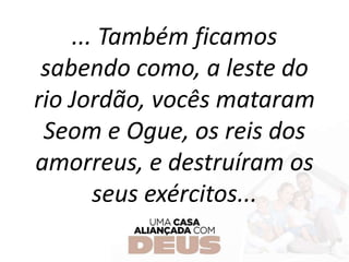 ... Também ficamos
sabendo como, a leste do
rio Jordão, vocês mataram
Seom e Ogue, os reis dos
amorreus, e destruíram os
seus exércitos...
 