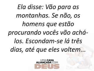 Ela disse: Vão para as
montanhas. Se não, os
homens que estão
procurando vocês vão achá-
los. Escondam-se lá três
dias, até que eles voltem...
 
