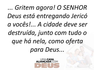 ... Gritem agora! O SENHOR
Deus está entregando Jericó
a vocês!... A cidade deve ser
destruída, junto com tudo o
que há nela, como oferta
para Deus...
 