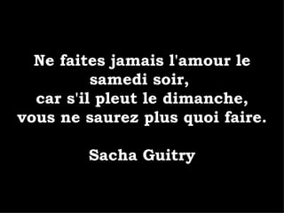 Ne faites jamais l'amour le samedi soir,  car s'il pleut le dimanche, vous ne saurez plus quoi faire. Sacha Guitry 