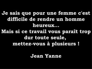 Je sais que pour une femme c'est difficile de rendre un homme heureux... Mais si ce travail vous paraît trop dur toute seule,  mettez-vous à plusieurs ! Jean Yanne 