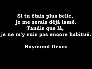 Si tu étais plus belle,  je me serais déjà lassé. Tandis que là,  je ne m'y suis pas encore habitué. Raymond Devos 