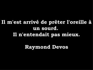 Il m'est arrivé de prêter l'oreille à un sourd.  Il n'entendait pas mieux. Raymond Devos 