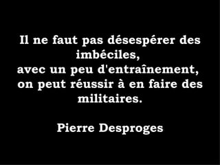 Il ne faut pas désespérer des imbéciles,  avec un peu d'entraînement,  on peut réussir à en faire des militaires. Pierre Desproges 
