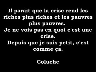 Il paraît que la crise rend les riches plus riches et les pauvres plus pauvres.  Je ne vois pas en quoi c'est une crise. Depuis que je suis petit, c'est comme ça. Coluche 