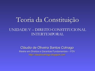 Teoria da Constituição
UNIDADE V – DIREITO CONSTITUCIONAL
         INTERTEMPORAL


     Cláudio de Oliveira Santos Colnago
    Mestre em Direitos e Garantias Fundamentais – FDV
            http://claudiocolnago.blogspot.com
 