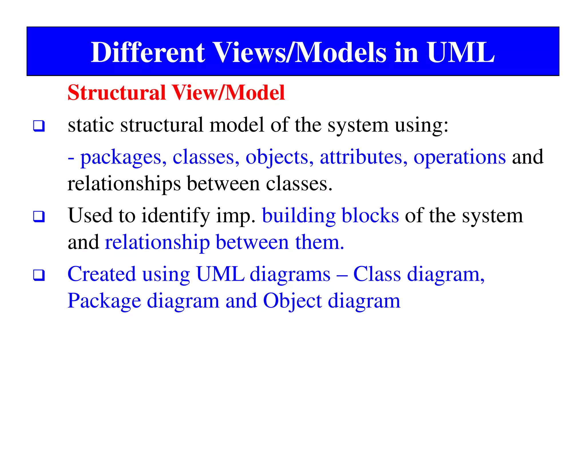 Different Views/Models in UML
Structural View/Model
static structural model of the system using:
- packages, classes, objects, attributes, operations and
relationships between classes.
Used to identify imp. building blocks of the system
and relationship between them.
Created using UML diagrams – Class diagram,
Package diagram and Object diagram
 