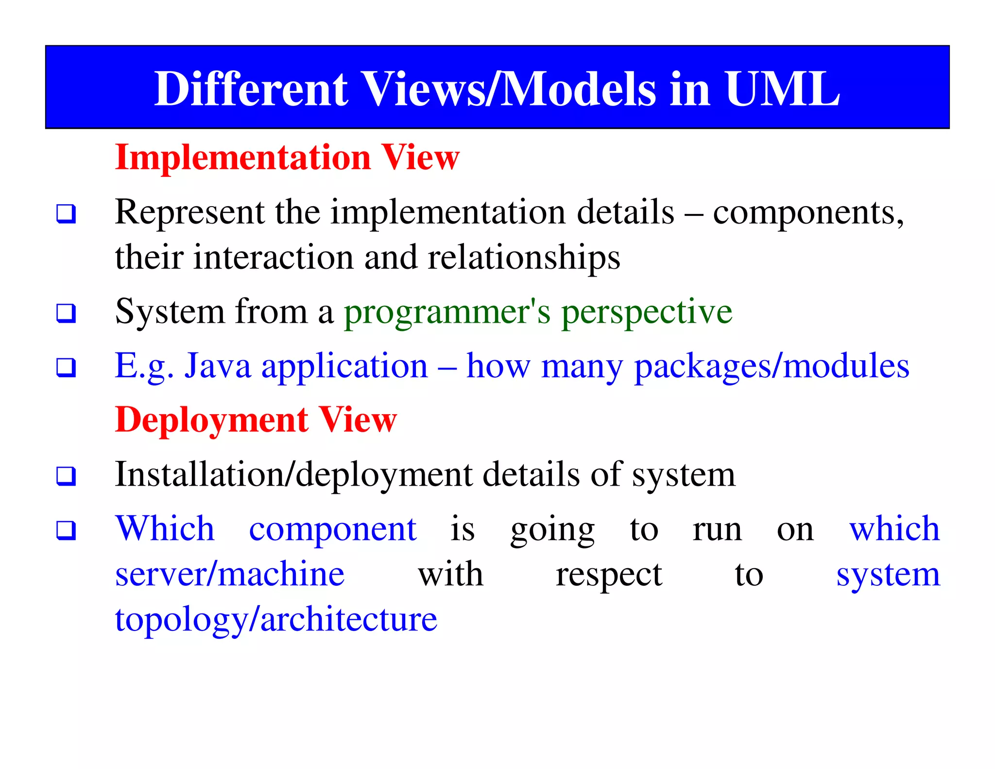 Different Views/Models in UML
Implementation View
Represent the implementation details – components,
their interaction and relationships
System from a programmer's perspective
E.g. Java application – how many packages/modules
Deployment View
Installation/deployment details of system
Which component is going to run on which
server/machine with respect to system
topology/architecture
 