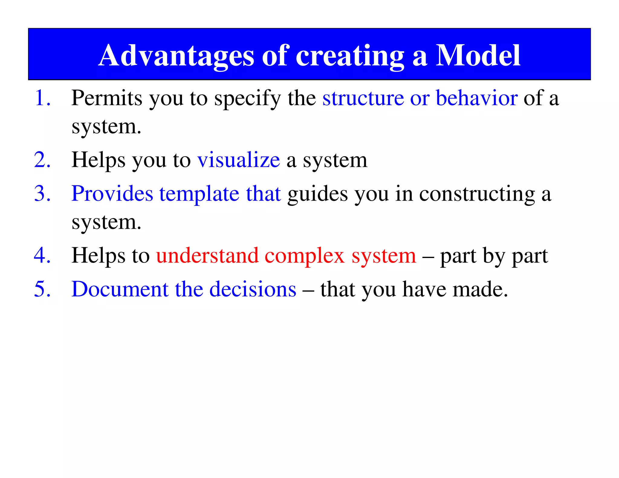 Advantages of creating a Model
1. Permits you to specify the structure or behavior of a
system.
2. Helps you to visualize a system
3. Provides template that guides you in constructing a
system.
4. Helps to understand complex system – part by part
5. Document the decisions – that you have made.
 