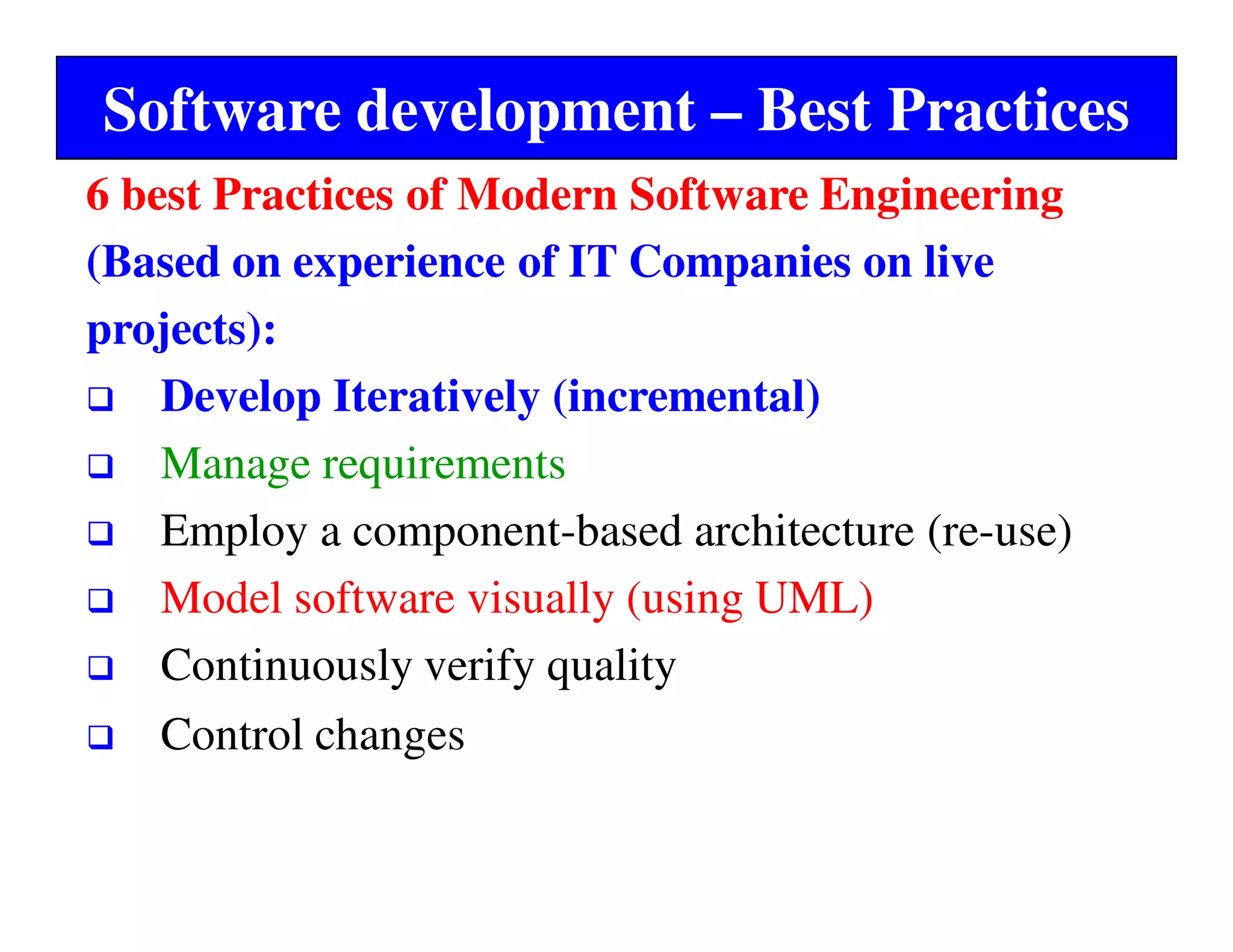 Software development – Best Practices
6 best Practices of Modern Software Engineering
(Based on experience of IT Companies on live
projects):
Develop Iteratively (incremental)
Manage requirements
Employ a component-based architecture (re-use)
Model software visually (using UML)
Continuously verify quality
Control changes
 