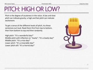 10
|
Using Your Voice
Presentation Skills
MTL Course Topics
PITCH: HIGH OR LOW?
Pitch is the degree of acuteness in the voice. A low and slow
pitch can indicate gravity; a high and fast pitch can indicate
excitement.
To get a sense of the different levels of pitch, try these
sentences out loud. Read them first from top to bottom,
then from bottom to top and then randomly.
High pitch: "It's a wonderful day!"
Middle pitch with inflection on "lovely": "It's a lovely day!"
Middle pitch: "It's a nice day!"
Lower pitch: "It's a miserable day!"
Lower pitch still: "It's a horrid day!"
 