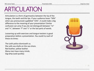 11
|
Using Your Voice
Presentation Skills
MTL Course Topics
ARTICULATION
Articulation is a form of gymnastics between the tip of the
tongue, the teeth and the lips. If your audience hears "50%"
when you pronounced a gabbled "15%", it could make a big
difference to the meaning of your presentation! Similar
confusion can arise if you do not distinguish between "m"
and "n", between "f" and "s" or the last parts of words.
Loosening up with exercises and tongue-twisters is good
preparation before a presentation. You could try each of
these six times:
The Leith police dismisseth us.
She sells sea shells on the sea-shore.
Red leather, yellow leather.
Many men have many minds.
Gig whip (said quickly)
 