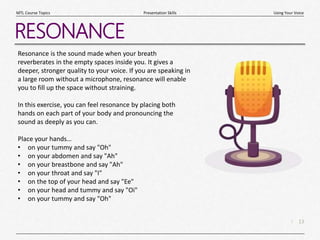 13
|
Using Your Voice
Presentation Skills
MTL Course Topics
RESONANCE
Resonance is the sound made when your breath
reverberates in the empty spaces inside you. It gives a
deeper, stronger quality to your voice. If you are speaking in
a large room without a microphone, resonance will enable
you to fill up the space without straining.
In this exercise, you can feel resonance by placing both
hands on each part of your body and pronouncing the
sound as deeply as you can.
Place your hands…
• on your tummy and say "Oh"
• on your abdomen and say "Ah"
• on your breastbone and say "Ah"
• on your throat and say "I"
• on the top of your head and say "Ee"
• on your head and tummy and say "Oi"
• on your tummy and say "Oh"
 