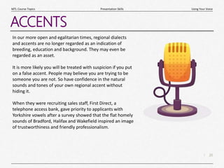 20
|
Using Your Voice
Presentation Skills
MTL Course Topics
ACCENTS
In our more open and egalitarian times, regional dialects
and accents are no longer regarded as an indication of
breeding, education and background. They may even be
regarded as an asset.
It is more likely you will be treated with suspicion if you put
on a false accent. People may believe you are trying to be
someone you are not. So have confidence in the natural
sounds and tones of your own regional accent without
hiding it.
When they were recruiting sales staff, First Direct, a
telephone access bank, gave priority to applicants with
Yorkshire vowels after a survey showed that the flat homely
sounds of Bradford, Halifax and Wakefield inspired an image
of trustworthiness and friendly professionalism.
 