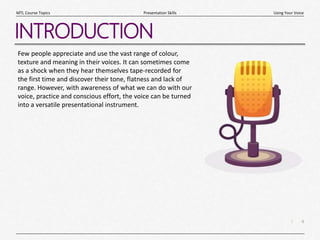 4
|
Using Your Voice
Presentation Skills
MTL Course Topics
INTRODUCTION
Few people appreciate and use the vast range of colour,
texture and meaning in their voices. It can sometimes come
as a shock when they hear themselves tape-recorded for
the first time and discover their tone, flatness and lack of
range. However, with awareness of what we can do with our
voice, practice and conscious effort, the voice can be turned
into a versatile presentational instrument.
 