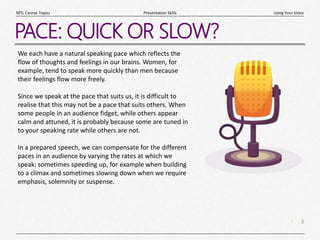 8
|
Using Your Voice
Presentation Skills
MTL Course Topics
PACE: QUICK OR SLOW?
We each have a natural speaking pace which reflects the
flow of thoughts and feelings in our brains. Women, for
example, tend to speak more quickly than men because
their feelings flow more freely.
Since we speak at the pace that suits us, it is difficult to
realise that this may not be a pace that suits others. When
some people in an audience fidget, while others appear
calm and attuned, it is probably because some are tuned in
to your speaking rate while others are not.
In a prepared speech, we can compensate for the different
paces in an audience by varying the rates at which we
speak: sometimes speeding up, for example when building
to a climax and sometimes slowing down when we require
emphasis, solemnity or suspense.
 