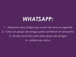 WHATSAPP:
1 – Adicione uma amiga que você não tem na agenda
2 – Criar um grupo de amigos para combinar um encontro
3 – Enviar uma foto para este grupo de amigos
4 – Alterar seu status
 