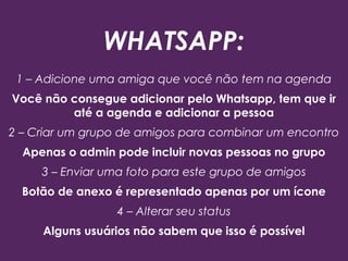 WHATSAPP:
1 – Adicione uma amiga que você não tem na agenda
Você não consegue adicionar pelo Whatsapp, tem que ir
até a agenda e adicionar a pessoa
2 – Criar um grupo de amigos para combinar um encontro
Apenas o admin pode incluir novas pessoas no grupo
3 – Enviar uma foto para este grupo de amigos
Botão de anexo é representado apenas por um ícone
4 – Alterar seu status
Alguns usuários não sabem que isso é possível
 