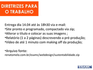 DIRETRIZES PARA
O TRABALHO
Entrega dia 14.04 até às 18h30 via e-mail:
•Site pronto e programado, compactado via zip;
•Alterar o título e colocar as suas imagens ;
•Relatório (1 a 2 páginas) descrevendo a pré-produção;
•Vídeo de até 1 minuto com making off da produção;
•Arquivo fonte:
renatomelo.com.br/esamc/webdesign/sustentabilidade.zip
 