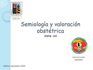 Semiología y valoración
obstétrica
Karina Corvalán
MATRONA
ENFM -130
Valdivia, Septiembre 2010
 