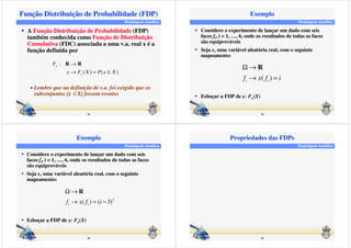 Função Distribuição de Probabilidade (FDP) 
Modelagem Analítica 
 A Função Distribuição de Probabilidade (FDP) 
também conhecida como Função de Distribuição 
Cumulativa (FDC) associada a uma v.a. real x é a 
função definida por 
( ) ( ) 
R ® R 
• Lembre que na definição de v.a. foi exigido que os 
subconjuntos {x £ X} fossem eventos 
13 
: 
x F X P x X 
F 
x 
x 
® = £ 
Modelagem Analítica 
Exemplo 
 Considere o experimento de lançar um dado com seis 
faces fi, i = 1, ……, 6, onde os resultados de todas as faces 
são equiprováveis 
 Seja x, uma variável aleatória real, com o seguinte 
W® 
R 
® = 
( ) i i f x f i 
14 
mapeamento: 
 Esboçar a FDP de x: Fx(X) 
Modelagem Analítica 
Exemplo 
 Considere o experimento de lançar um dado com seis 
faces fi, i = 1, ……, 6, onde os resultados de todas as faces 
são equiprováveis 
 Seja x, uma variável aleatória real, com o seguinte 
W® 
R 
2 f i ® x ( f i ) = ( i 
− 
3) 15 
mapeamento: 
 Esboçar a FDP de x: Fx(X) 
Modelagem Analítica 
Propriedades das FDPs 
16 
 