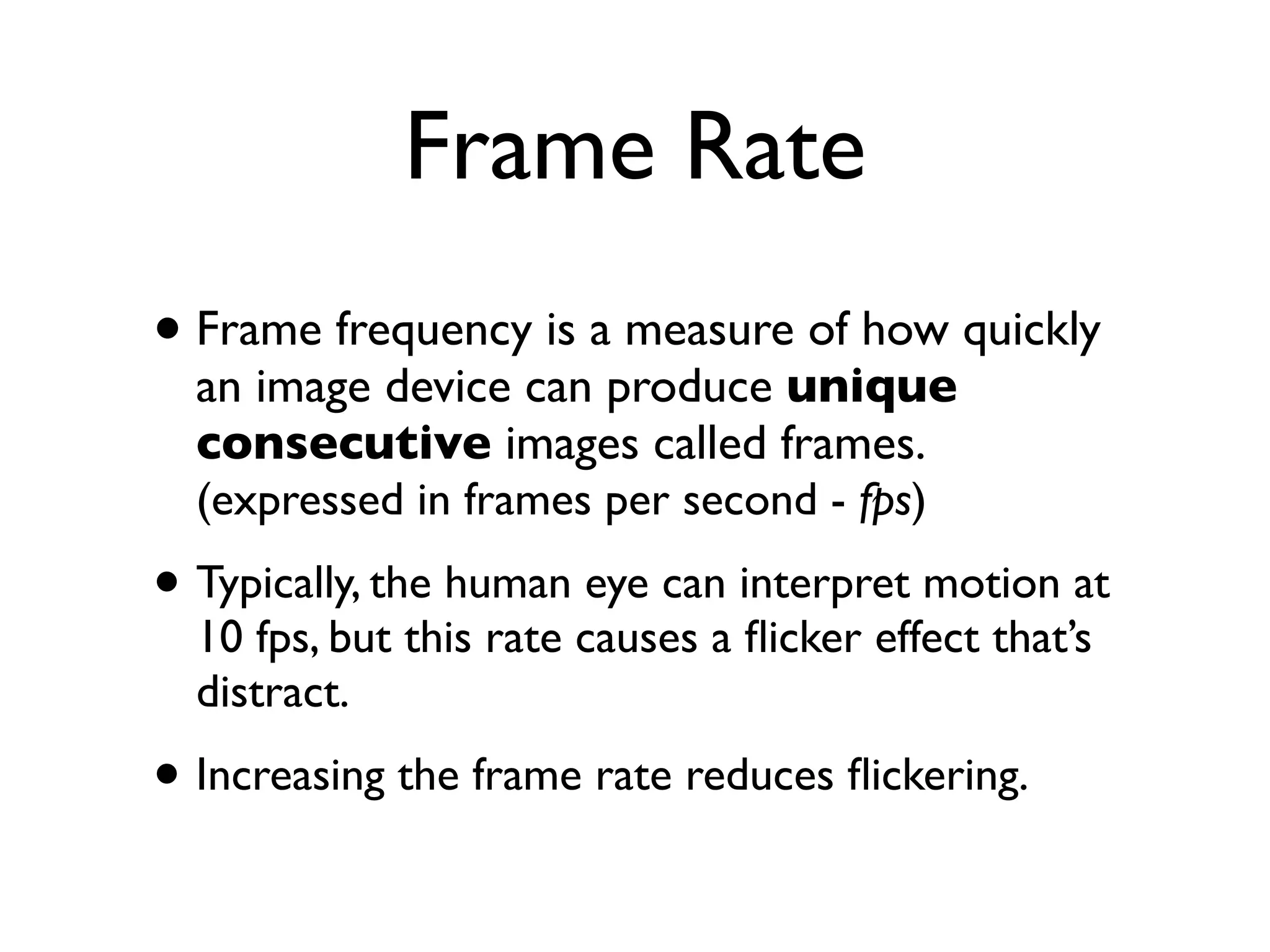 Frame Rate
• Frame frequency is a measure of how quickly
  an image device can produce unique
  consecutive images called frames.
  (expressed in frames per second - fps)

• Typically, the human eye can interpret motion at
  10 fps, but this rate causes a ﬂicker effect that’s
  distract.

• Increasing the frame rate reduces ﬂickering.
 