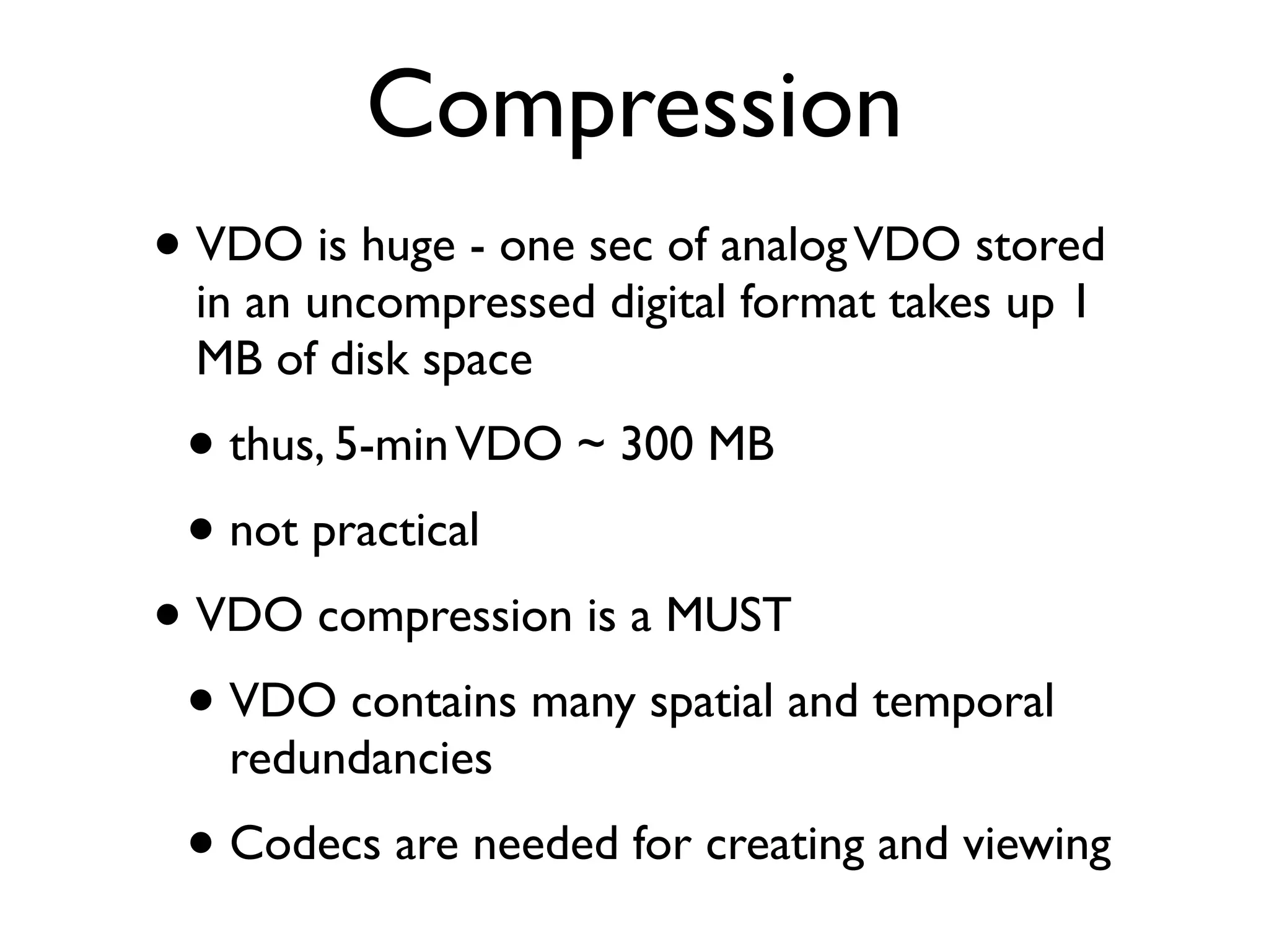 Compression
• VDO is huge - one sec of analog VDO stored
  in an uncompressed digital format takes up 1
  MB of disk space
 • thus, 5-min VDO ~ 300 MB
 • not practical
• VDO compression is a MUST
 • VDO contains many spatial and temporal
   redundancies
 • Codecs are needed for creating and viewing
 